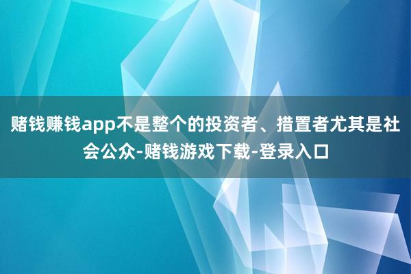 赌钱赚钱app不是整个的投资者、措置者尤其是社会公众-赌钱游戏下载-登录入口