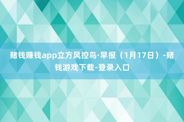 赌钱赚钱app立方风控鸟·早报（1月17日）-赌钱游戏下载-登录入口