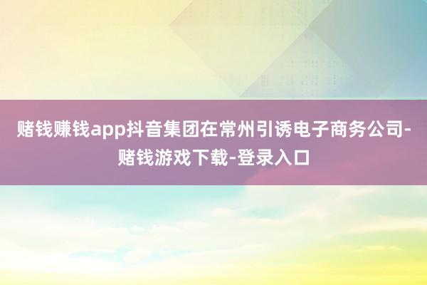 赌钱赚钱app抖音集团在常州引诱电子商务公司-赌钱游戏下载-登录入口