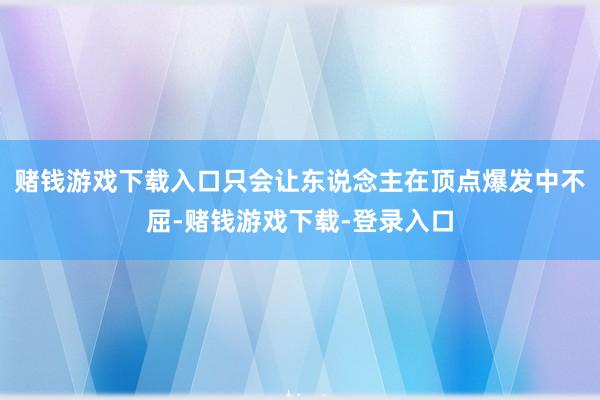赌钱游戏下载入口只会让东说念主在顶点爆发中不屈-赌钱游戏下载-登录入口