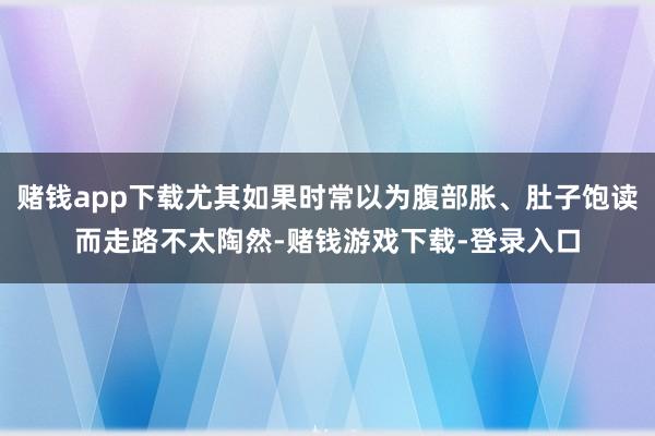赌钱app下载尤其如果时常以为腹部胀、肚子饱读而走路不太陶然-赌钱游戏下载-登录入口