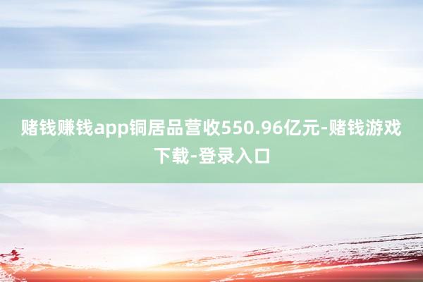 赌钱赚钱app铜居品营收550.96亿元-赌钱游戏下载-登录入口