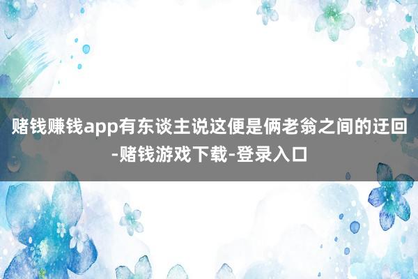 赌钱赚钱app有东谈主说这便是俩老翁之间的迂回-赌钱游戏下载-登录入口