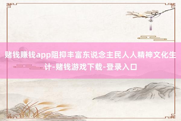赌钱赚钱app阻抑丰富东说念主民人人精神文化生计-赌钱游戏下载-登录入口
