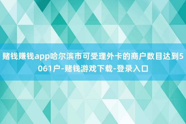 赌钱赚钱app哈尔滨市可受理外卡的商户数目达到5061户-赌钱游戏下载-登录入口