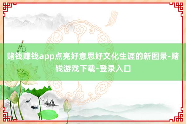 赌钱赚钱app点亮好意思好文化生涯的新图景-赌钱游戏下载-登录入口