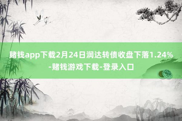 赌钱app下载2月24日润达转债收盘下落1.24%-赌钱游戏下载-登录入口