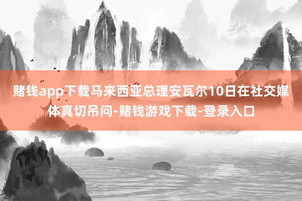赌钱app下载马来西亚总理安瓦尔10日在社交媒体真切吊问-赌钱游戏下载-登录入口