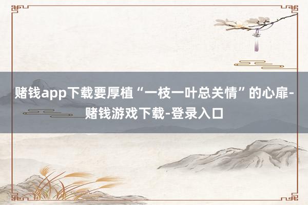 赌钱app下载要厚植“一枝一叶总关情”的心扉-赌钱游戏下载-登录入口