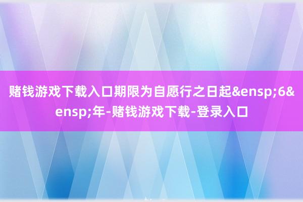 赌钱游戏下载入口期限为自愿行之日起&ensp;6&ensp;年-赌钱游戏下载-登录入口