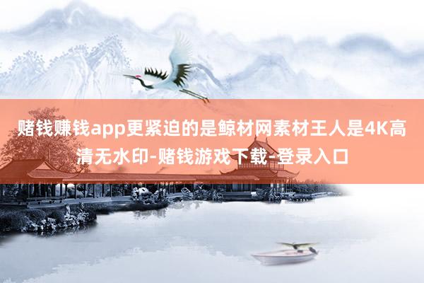 赌钱赚钱app更紧迫的是鲸材网素材王人是4K高清无水印-赌钱游戏下载-登录入口