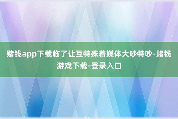 赌钱app下载临了让互特殊着媒体大吵特吵-赌钱游戏下载-登录入口