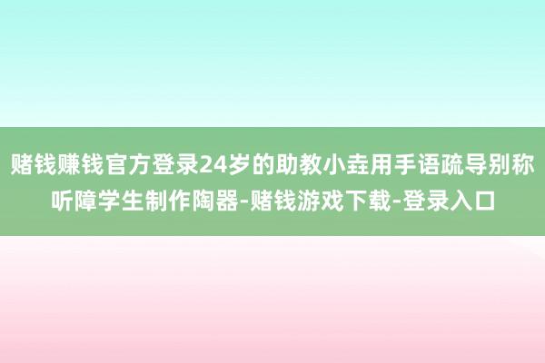 赌钱赚钱官方登录24岁的助教小垚用手语疏导别称听障学生制作陶器-赌钱游戏下载-登录入口