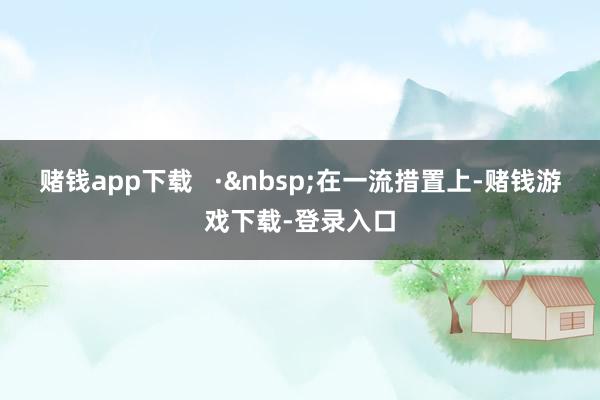 赌钱app下载   ·&nbsp;在一流措置上-赌钱游戏下载-登录入口