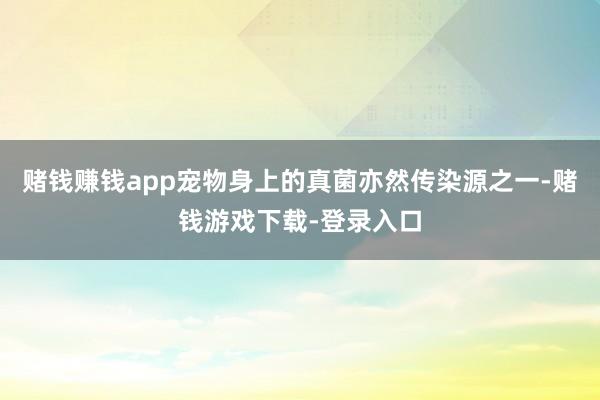 赌钱赚钱app宠物身上的真菌亦然传染源之一-赌钱游戏下载-登录入口