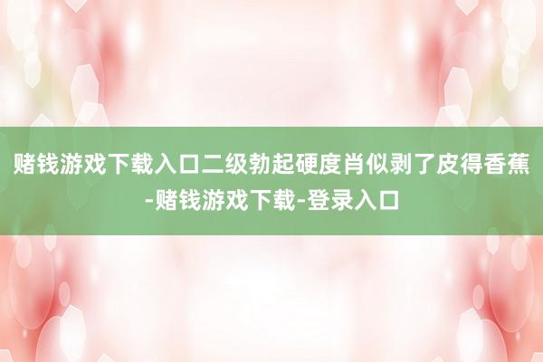 赌钱游戏下载入口二级勃起硬度肖似剥了皮得香蕉-赌钱游戏下载-登录入口