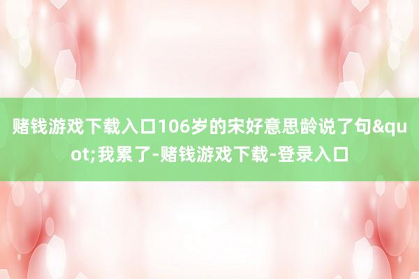 赌钱游戏下载入口106岁的宋好意思龄说了句"我累了-赌钱游戏下载-登录入口