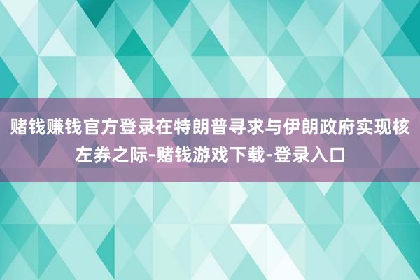 赌钱赚钱官方登录在特朗普寻求与伊朗政府实现核左券之际-赌钱游戏下载-登录入口