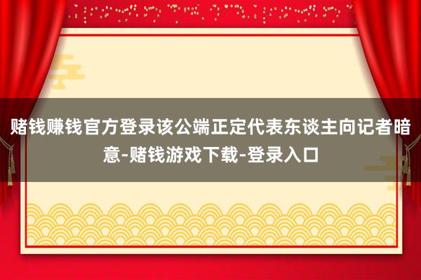 赌钱赚钱官方登录该公端正定代表东谈主向记者暗意-赌钱游戏下载-登录入口