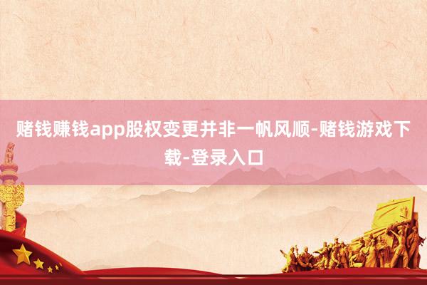 赌钱赚钱app股权变更并非一帆风顺-赌钱游戏下载-登录入口