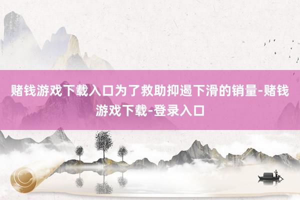 赌钱游戏下载入口为了救助抑遏下滑的销量-赌钱游戏下载-登录入口