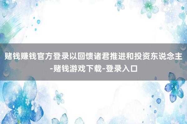 赌钱赚钱官方登录以回馈诸君推进和投资东说念主-赌钱游戏下载-登录入口