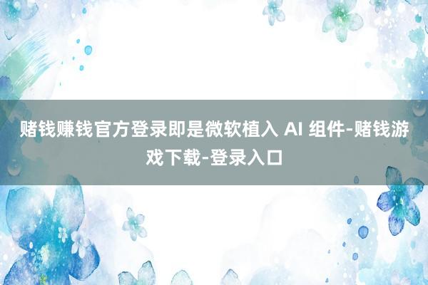 赌钱赚钱官方登录即是微软植入 AI 组件-赌钱游戏下载-登录入口