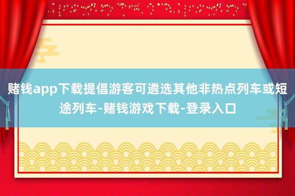 赌钱app下载提倡游客可遴选其他非热点列车或短途列车-赌钱游戏下载-登录入口