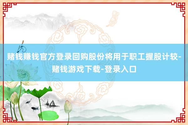 赌钱赚钱官方登录回购股份将用于职工握股计较-赌钱游戏下载-登录入口
