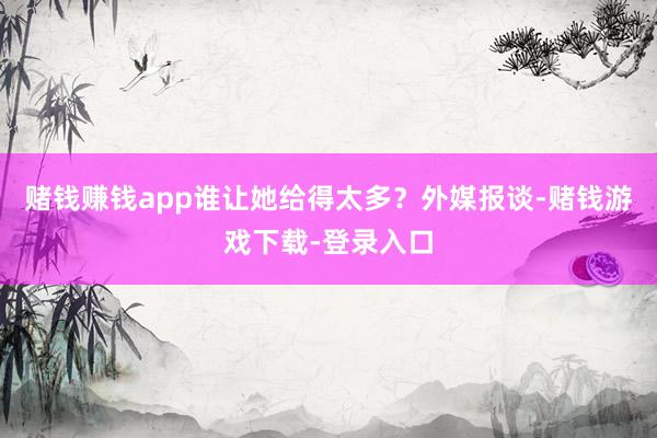 赌钱赚钱app谁让她给得太多？外媒报谈-赌钱游戏下载-登录入口