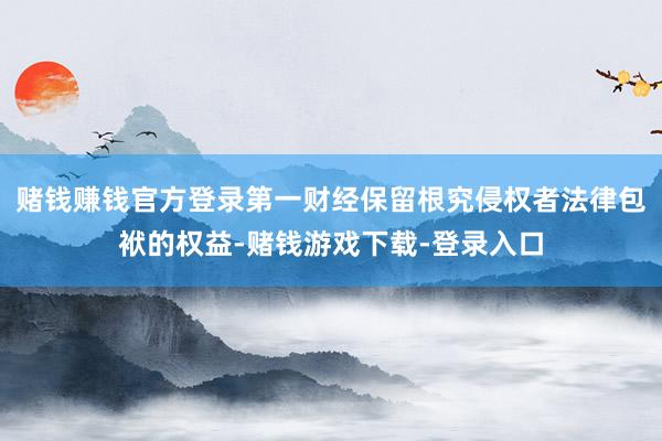赌钱赚钱官方登录第一财经保留根究侵权者法律包袱的权益-赌钱游戏下载-登录入口