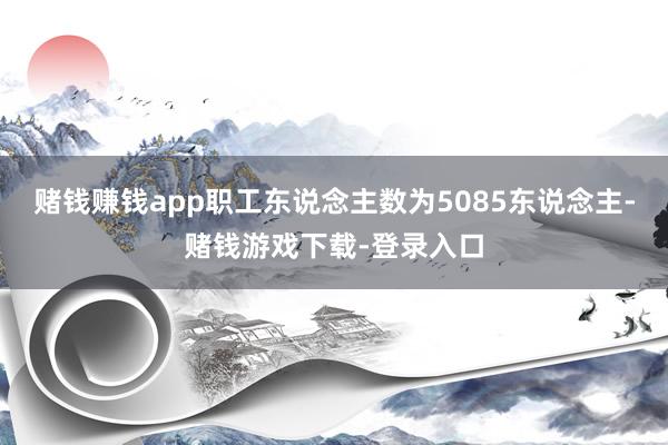 赌钱赚钱app职工东说念主数为5085东说念主-赌钱游戏下载-登录入口