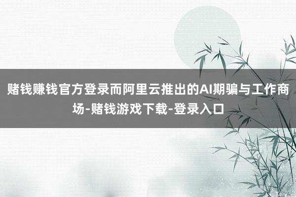 赌钱赚钱官方登录而阿里云推出的AI期骗与工作商场-赌钱游戏下载-登录入口