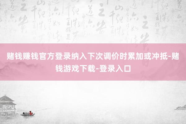 赌钱赚钱官方登录纳入下次调价时累加或冲抵-赌钱游戏下载-登录入口