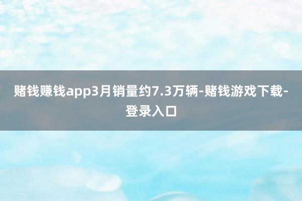 赌钱赚钱app3月销量约7.3万辆-赌钱游戏下载-登录入口