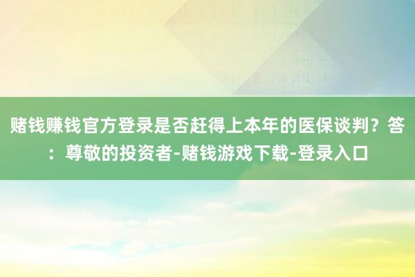 赌钱赚钱官方登录是否赶得上本年的医保谈判？答：尊敬的投资者-赌钱游戏下载-登录入口