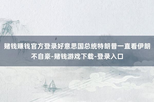 赌钱赚钱官方登录好意思国总统特朗普一直看伊朗不自豪-赌钱游戏下载-登录入口