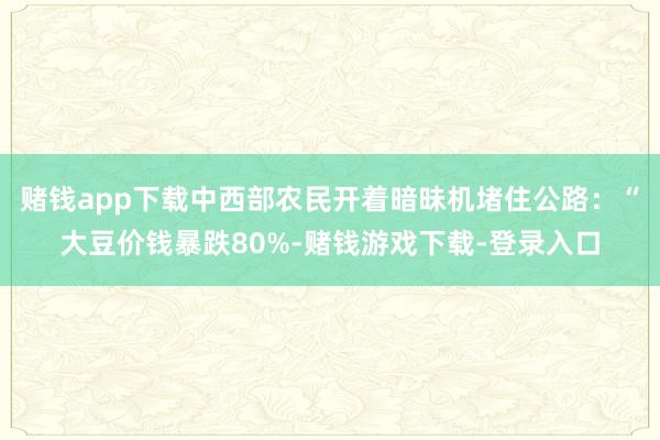 赌钱app下载中西部农民开着暗昧机堵住公路：“大豆价钱暴跌80%-赌钱游戏下载-登录入口