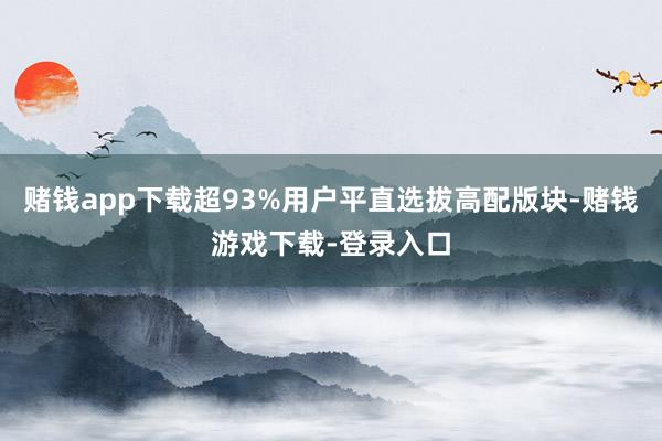 赌钱app下载超93%用户平直选拔高配版块-赌钱游戏下载-登录入口