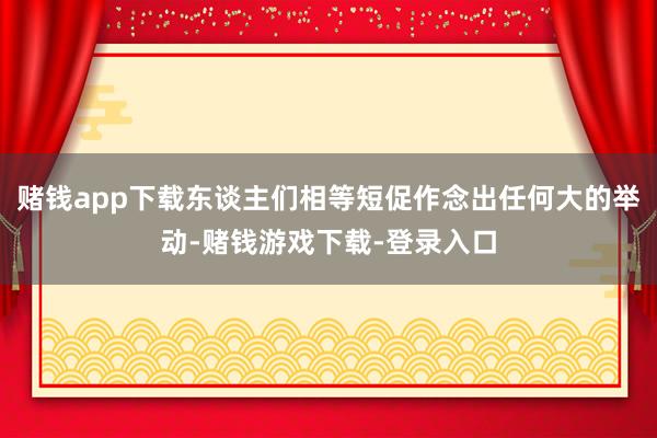 赌钱app下载东谈主们相等短促作念出任何大的举动-赌钱游戏下载-登录入口