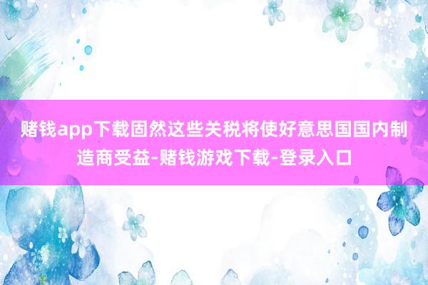 赌钱app下载　　固然这些关税将使好意思国国内制造商受益-赌钱游戏下载-登录入口