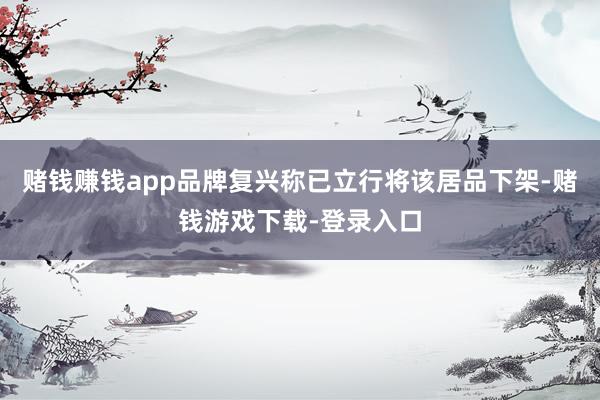 赌钱赚钱app品牌复兴称已立行将该居品下架-赌钱游戏下载-登录入口