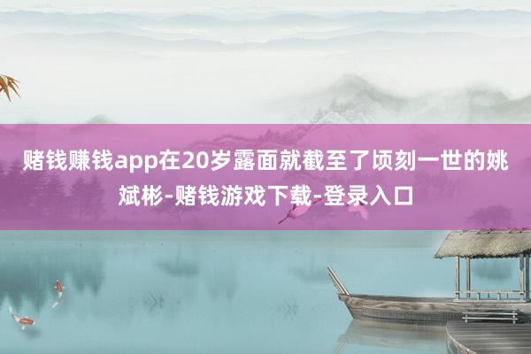 赌钱赚钱app在20岁露面就截至了顷刻一世的姚斌彬-赌钱游戏下载-登录入口
