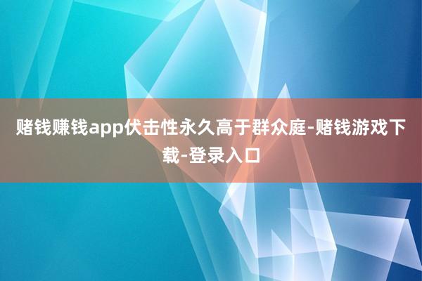 赌钱赚钱app伏击性永久高于群众庭-赌钱游戏下载-登录入口