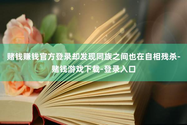 赌钱赚钱官方登录却发现同族之间也在自相残杀-赌钱游戏下载-登录入口