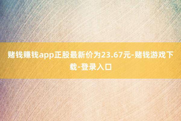 赌钱赚钱app正股最新价为23.67元-赌钱游戏下载-登录入口