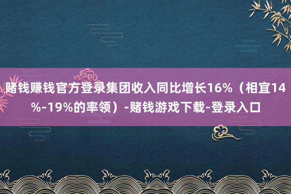 赌钱赚钱官方登录集团收入同比增长16%（相宜14%-19%的率领）-赌钱游戏下载-登录入口