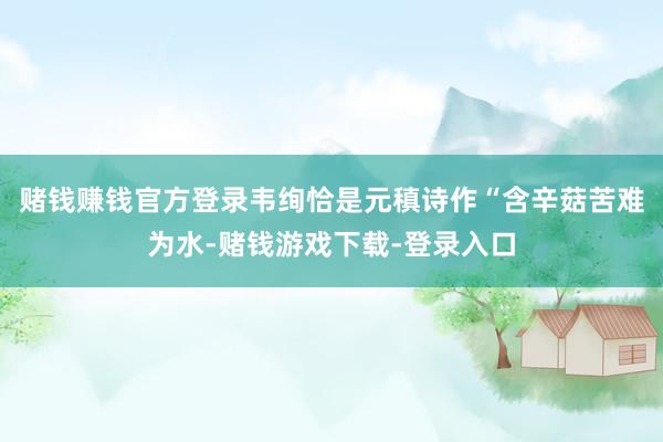 赌钱赚钱官方登录韦绚恰是元稹诗作“含辛菇苦难为水-赌钱游戏下载-登录入口