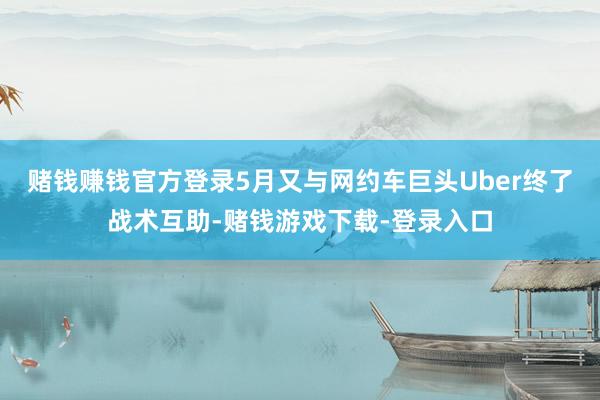 赌钱赚钱官方登录5月又与网约车巨头Uber终了战术互助-赌钱游戏下载-登录入口