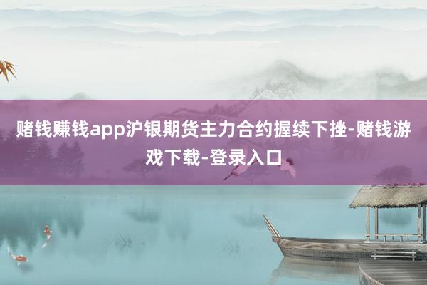 赌钱赚钱app沪银期货主力合约握续下挫-赌钱游戏下载-登录入口